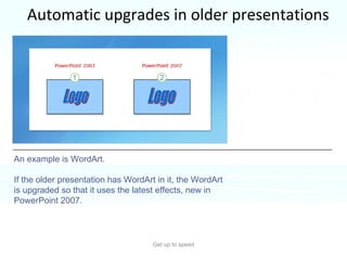 Automatic upgrades in older presentations Get up to speed This happens because PowerPoint 2007 automatically upgrades certain types of formatting and elements so they’ll look as good as PowerPoint can make them. An example is WordArt.  If the older presentation has WordArt in it, the WordArt is upgraded so that it uses the latest effects, new in PowerPoint 2007.  