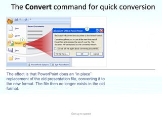 The  Convert  command for quick conversion Get up to speed A way to save an older presentation in the new format is to apply the  Convert  command in PowerPoint 2007.  The effect is that PowerPoint does an “in place” replacement of the old presentation file, converting it to the new format. The file then no longer exists in the old format. 