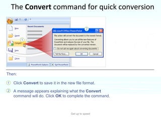 The  Convert  command for quick conversion Get up to speed To use the command, you open the presentation, and then click the  Microsoft Office Button .  Click  Convert  to save it in the new file format. A message appears explaining what the  Convert  command will do. Click  OK  to complete the command.  Then: 