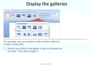 Display the galleries Get up to speed PowerPoint often offers many choices for something, such as styles for a shape, or  types of WordArt or animation effects. Point to any effect in the gallery to see it previewed on the slide. Then click to apply it.  For example, say you wanted to add transition effects to a slide. In that case: 