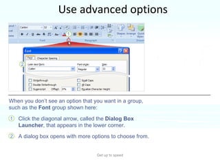 Use advanced options Get up to speed Clearly, there are more commands and options than will fit into a group.  Only the most commonly used commands show up. Click the diagonal arrow, called the  Dialog Box Launcher , that appears in the lower corner.  A dialog box opens with more options to choose from.  When you don’t see an option that you want in a group, such as the  Font  group shown here: 