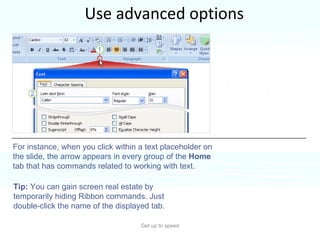 Use advanced options Get up to speed The arrow appears in the group when you’re doing work on the slide that might call for commands in that group. For instance, when you click within a text placeholder on the slide, the arrow appears in every group of the  Home  tab that has commands related to working with text. Tip:  You can gain screen real estate by temporarily hiding Ribbon commands. Just double-click the name of the displayed tab.  