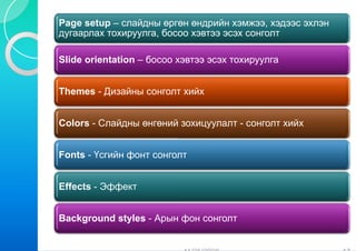 P      t        й                й
Page setup – слайдны өргөн өндрийн хэмжээ, хэдээс эхлэн
дугаарлах тохируулга, босо хэвтээ эсэх сонголт
                         оо

Slide orientation – босоо х
                          хэвтээ эсэх тохируулга


Themes - Дизайны сонголт хийх
                       т


Colors - Слайдны өнгөний зохицуулалт - сонголт хийх


Fonts - Үсгийн фонт сонгол
                         лт


Effects - Эффект


Background styles - Арын фон сонголт
 