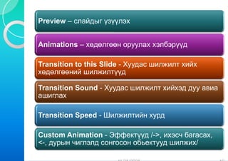 Preview – слайдыг үзү
                    үүлэх


Animations – хөдөлгөө оруулах хэлбэрүүд
                    өн

Transition to this Slide - Хуудас шилжилт хийх
                       e
хөдөлгөөний шилжилт    түүд

Transition Sound - Хуу
                     удас шилжилт хийхэд дуу авиа
ашиглах

Transition Speed - Шилжилтийн хурд

Custom Animation - ЭЭффектүүд /->, ихэсч багасах,
<-, дурын чиглэлд сонг
                     госон обьектууд шилжих/
 