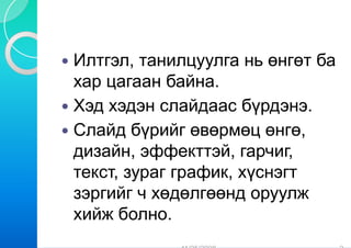 Илтгэл, танилцуулга нь өнгөт ба
хар цагаан байна
              айна.
Хэд хэдэн сл лайдаас бүрдэнэ.
                     бүрдэнэ
Слайд бүрий өвөрмөц өнгө,
         үр йг     р
дизайн, эфф фекттэй, гарчиг,
текст, зураг г ф
             график, хүснэгт
зэргийг ч хөддөлгөөнд оруулж
хийж болно.
 