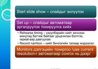Start slide show – слайдыг эхлүүлэх

Set up – слайдыг автоматаар
эргэлдүүлэх тохи
               ируулга хийх
• Rehearse timing – үзүүлбэрийн нийт хичнээн
  минутад багтаж байг  гааг урьдчилан бэлтгэх,
  repeat-аар давтуулах
       t
• Record narrition – нийт бичлэгийн талаар мэдээлэл

Monitors дэлгэций тохиргоо /use current
                  йн
resolution-г автом
                 матаар сонгох нь дээр/
                      р           д р
 