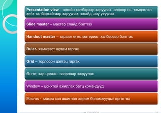Presentation view – энгийн хэлб
P      t ti   i         й    лбэрээр харуулах, олноор нь, тэмдэглэл
хийх талбартайгаар харуулах, слайд шоу үзүүлэх

Slide master – мастер слайд б
                            бэлтгэх


Handout master – тарааж өгөх материал хэлбэрээр бэлтгэх
                           х


Ruler
Ruler- хэмжээст шугам гаргах


Grid – торлосон дэлгэц гаргах
         р      д    ц р


Өнгөт, хар цагаан, саарлаар ха
                             аруулах


Window – цонхтой ажиллах баг командууд
                           гц


Macros - макро хэл ашиглан за
                            арим боломжуудыг өргөтгөх
 