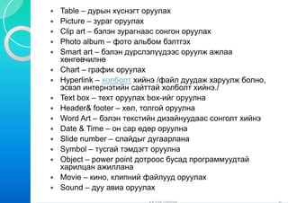 Table – дурын хүснэгт о оруулах
Picture – зураг оруулах
Clip art – бэлэн зурагна сонгон оруулах
                       аас
Photo album – фото аль  ьбом бэлтгэх
Smart art – бэлэн дүрсл лэлүүдээс оруулж ажлаа
хөнгөвчилнө
Chart – график оруулах  х
Hyperlink – холболт хий /файл дуудаж харуулж болно,
                        йнэ
эсвэл интернэтийн сайттай холболт хийнэ./
Text box – техт оруулах box-ийг оруулна
                       х
Header& footer – хөл, тоолгой оруулна
Word Art – бэлэн тексти дизайнуудаас сонголт хийнэ
                        ийн
Date & Time – он сар өд оруулна
                        дөр
Slide number – слайдыг дугаарлана
                        г
Symbol – тусгай тэмдэг оруулна
                        гт
Object – power p
   j      p     point дотр
                      д троос бусад программуудтай
                               у д р р      ууд
харилцан ажиллана
Movie – кино, клипний ф файлууд оруулах
Sound – дуу авиа оруул  лах
 