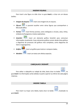 24
INSERIR FIGURAS
Para inserir uma figura no slide clicar na guia Inserir, e clicar em um desses
botões:
• Imagem do Arquivo : inseri uma imagem de um arquivo.
• Clip-art : é possível escolher entre várias figuras que acompanham o
Microsoft Office.
• Formas : inseri formas prontas, como retângulos e círculos, setas, linhas,
símbolos de fluxograma e textos explicativos.
• SmartArt : inseri um elemento gráfico SmartArt para comunicar
informações visualmente. Esses elementos gráficos variam desde listas gráficas
e diagramas de processos até gráficos mais complexos, como diagramas de
Venn e organogramas.
• Gráfico : inseri um gráfico para ilustrar e comparar dados.
• WordArt: : inseri um texto com efeitos especiais.
CABEÇALHO E RODAPÉ
Para editar o cabeçalho ou rodapé do slide, basta clicar no botão , na
guia Inserir. As informações serão exibidas na parte superior ou inferior de cada página
impressa.
INSERIR TABELA
Para inserir ou traçar uma tabela, basta clicar no botão , localizado na
guia Inserir.
 