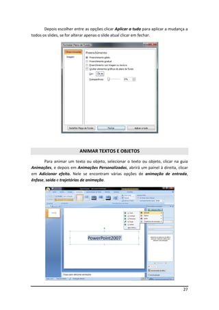 27
Depois escolher entre as opções clicar Aplicar a tudo para aplicar a mudança a
todos os slides, se for alterar apenas o slide atual clicar em fechar.
ANIMAR TEXTOS E OBJETOS
Para animar um texto ou objeto, selecionar o texto ou objeto, clicar na guia
Animações, e depois em Animações Personalizadas, abrirá um painel à direita, clicar
em Adicionar efeito. Nele se encontram várias opções de animação de entrada,
ênfase, saída e trajetórias de animação.
 