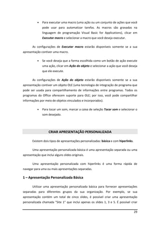 29
• Para executar uma macro (uma ação ou um conjunto de ações que você
pode usar para automatizar tarefas. As macros são gravadas na
linguagem de programação Visual Basic for Applications), clicar em
Executar macro e selecionar a macro que você deseja executar.
As configurações de Executar macro estarão disponíveis somente se a sua
apresentação contiver uma macro.
• Se você deseja que a forma escolhida como um botão de ação execute
uma ação, clicar em Ação do objeto e selecionar a ação que você deseja
que ele execute.
As configurações de Ação do objeto estarão disponíveis somente se a sua
apresentação contiver um objeto OLE (uma tecnologia de integração de programa que
pode ser usada para compartilhamento de informações entre programas. Todos os
programas do Office oferecem suporte para OLE; por isso, você pode compartilhar
informações por meio de objetos vinculados e incorporados).
• Para tocar um som, marcar a caixa de seleção Tocar som e selecionar o
som desejado.
CRIAR APRESENTAÇÃO PERSONALIZADA
Existem dois tipos de apresentações personalizadas: básica e com hiperlinks.
Uma apresentação personalizada básica é uma apresentação separada ou uma
apresentação que inclui alguns slides originais.
Uma apresentação personalizada com hiperlinks é uma forma rápida de
navegar para uma ou mais apresentações separadas.
1 – Apresentação Personalizada Básica
Utilizar uma apresentação personalizada básica para fornecer apresentações
separadas para diferentes grupos da sua organização. Por exemplo, se sua
apresentação contém um total de cinco slides, é possível criar uma apresentação
personalizada chamada "Site 1" que inclui apenas os slides 1, 3 e 5. É possível criar
 