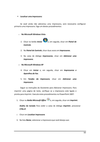 50
 Localizar uma impressora:
Se você ainda não adicionou uma impressora, será necessário configurar
primeiro uma impressora. Siga um destes procedimentos:
o No Microsoft Windows Vista
1. Clicar no botão Iniciar e, em seguida, clicar em Painel de
Controle.
2. No Painel de Controle, clicar duas vezes em Impressoras.
3. Na caixa de diálogo Impressoras, clicar em Adicionar uma
impressora.
o No Microsoft Windows XP
4. Clicar em Iniciar e, em seguida, clicar em Impressoras e
Aparelhos de Fax.
5. Em Tarefas da Impressora, clicar em Adicionar uma
impressora.
Seguir as instruções do Assistente para Adicionar Impressora. Para
imprimir uma página de teste, verifique se a impressora está ligada e
pronta para imprimir. Execute estes procedimentos no PowerPoint 2007:
1. Clicar no Botão Microsoft Office e, em seguida, clicar em Imprimir.
Atalho do teclado Para exibir a caixa de diálogo Imprimir, pressionar
CTRL+P.
2. Clicar em Localizar Impressora.
3. Na lista Nome, selecionar a impressora que você deseja usar.
 