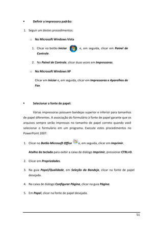 51
 Definir a impressora padrão:
1. Seguir um destes procedimentos:
o No Microsoft Windows Vista
1. Clicar no botão Iniciar e, em seguida, clicar em Painel de
Controle.
2. No Painel de Controle, clicar duas vezes em Impressoras.
o No Microsoft Windows XP
Clicar em Iniciar e, em seguida, clicar em Impressoras e Aparelhos de
Fax.
 Selecionar a fonte de papel:
Várias impressoras possuem bandejas superior e inferior para tamanhos
de papel diferentes. A associação do formulário à fonte de papel garante que os
arquivos sempre serão impressos no tamanho de papel correto quando você
selecionar o formulário em um programa. Execute estes procedimentos no
PowerPoint 2007:
1. Clicar no Botão Microsoft Office e, em seguida, clicar em Imprimir.
Atalho do teclado para exibir a caixa de diálogo Imprimir, pressionar CTRL+O.
2. Clicar em Propriedades.
3. Na guia Papel/Qualidade, em Seleção da Bandeja, clicar na fonte de papel
desejada.
4. Na caixa de diálogo Configurar Página, clicar na guia Página.
5. Em Papel, clicar na fonte de papel desejada.
 