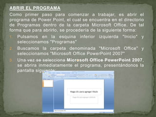 ABRIR EL PROGRAMA Como primer paso para comenzar a trabajar, es abrir el programa de Power Point, el cual se encuentra en el directorio de Programas dentro de la carpeta Microsoft Office. De tal forma que para abrirlo, se procedería de la siguiente forma: Pulsamos en la esquina inferior izquierda "Inicio" y seleccionamos "Programas"  Buscamos la carpeta denominada "Microsoft Office" y seleccionamos "Microsoft Office PowerPoint 2007"  Una vez se selecciona Microsoft Office PowerPoint 2007, se abrirainmediatamente el programa, presentándonos la pantalla siguiente:   
