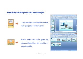 Formas de visualização de uma apresentação




               O ecrã apresenta-se dividido em três
               áreas que podes redimensionar.




               Permite obter uma visão global de
               todos os diapositivos que constituem
               a apresentação.



                                   Profª Alda Vagarinho
 