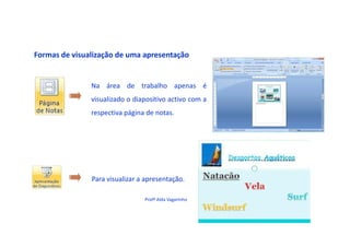 Formas de visualização de uma apresentação


               Na área de trabalho apenas é
               visualizado o diapositivo activo com a
               respectiva página de notas.




               Para visualizar a apresentação.

                                Profª Alda Vagarinho
 