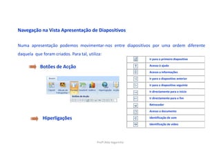 Navegação na Vista Apresentação de Diapositivos

Numa apresentação podemos movimentar-nos entre diapositivos por uma ordem diferente
daquela que foram criados. Para tal, utiliza:
                                                                 Ir para o primeiro diapositivo

                                                                 Acesso à ajuda
            Botões de Acção
                                                                 Acesso a informações

                                                                 Ir para o diapositivo anterior

                                                                 Ir para o diapositivo seguinte

                                                                 Ir directamente para o início

                                                                 Ir directamente para o fim

                                                                 Retroceder

                                                                 Acesso a documento

             Hiperligações                                       Identificação de som

                                                                 Identificação de vídeo




                                          Profª Alda Vagarinho
 