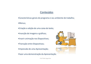 Conteúdos
•Características gerais do programa e seu ambiente de trabalho;

•Menus;

•Criação e edição de uma caixa de texto;

•Inserção de imagens e gráficos;

•Inserir animação nos Diapositivos;

•Transição entre Diapositivos;

•Impressão de uma Apresentação;

•Fazer uma demonstração da Apresentação.
                         Profª Alda Vagarinho
 