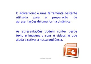 O PowerPoint é uma ferramenta bastante
utilizada  para    a    preparação   de
apresentações de uma forma dinâmica.

As apresentações podem conter desde
texto e imagens a sons e vídeos, o que
ajuda a cativar a nossa audiência.




               Profª Alda Vagarinho
 