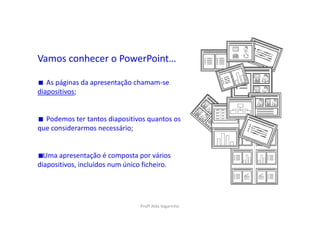 Vamos conhecer o PowerPoint…

   As páginas da apresentação chamam-se
diapositivos;


  Podemos ter tantos diapositivos quantos os
que considerarmos necessário;


  Uma apresentação é composta por vários
diapositivos, incluídos num único ficheiro.




                                 Profª Alda Vagarinho
 