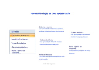 Formas de criação de uma apresentação




       Criar apresentação em branco ou aceder à
       secção de modelos utilizados recentemente.

                                                      Criar apresentação a partir de um
                                                      modelo criado pelo utilizador.


        Criar apresentação utilizando modelos
        disponibilizados pelo PowerPoint.



                                                    Criar apresentação a partir de uma já
                                                    existente.

       Criar um ou mais diapositivos baseados num
       tema instalado.


              Profª Alda Vagarinho
 