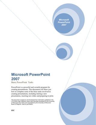 Microsoft
                                                                             PowerPoint
                                                                                2007




Microsoft PowerPoint
2007
Basic PowerPoint Tasks

PowerPoint is a powerful and versatile program for
creating presentations. This document will show you
how to complete some of the basic tasks involved in
creating presentations, including starting a new
presentation, inserting new slides and preparing to print.
This document is based on and developed from information published in the
LTS Online Help Collection (www.uwec.edu/help) developed by the University
of Wisconsin-Eau Claire and copyrighted by the University of Wisconsin
Board of Regents. Used by permission.




ITC
 