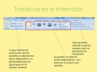 Transiciones e intervalosAquí puedes decidir cuando quieres que se produzca la transiciónY aquí defines la animación de los párrafos o elementos de la diapositiva. La personalización es igual que en la versión anteriorSi quieres un efecto entre diapositivas, con efectos e incluso con sonidos
