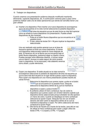 Universidad de Castilla-La Mancha

6- Trabajar con diapositivas:

Cuando creamos una presentación podemos después modificarla insertando,
eliminando, copiando diapositivas, etc. A continuación veremos paso a paso cómo
podemos realizar cada una de estas operaciones que siendo tan sencillas tienen una
gran utilidad.

   a) Insertar una diapositiva: Para insertar una nueva diapositiva te aconsejamos
      que si te encuentras en la vista normal selecciones la pestaña diapositiva
                      del área de esquema ya que de esta forma es más fácil apreciar
      cómo se añade la nueva diapositiva a la presentación. Puedes añadir
      diapositivas de dos maneras:
                   i. Pulsa en el botón Nueva diapositiva que se encuentra en la
                      pestaña Inicio.
                  ii. O bien utiliza las teclas Ctrl + M para duplicar la diapositiva
                      seleccionada.

       Una vez realizado esto podrás apreciar que en el área de
       esquema aparece al final una nueva diapositiva. Si tienes
       una diapositiva seleccionada inserta la nueva después de
       esta. Si hacemos clic en la flecha que se encuentra bajo el
       botón Nueva diapositiva, podremos elegir su diseño o tema.
       Puedes escoger entre diferentes diseños, o incluso cargar
       una en blanco. Aunque no estés seguro de cómo quieres
       crear tu diapositiva, no te preocupes, más adelante veremos
       cómo añadir y quitar elementos.



   b) Copiar una diapositiva: Si estás situado en la vista normal te
      aconsejamos selecciones la pestaña de diapositiva del área de esquema ya
      que te será más fácil situarte en el lugar dónde quieres copiar la diapositiva.
      Para copiar una diapositiva en una misma presentación puedes hacerlo de
      varias formas:
                  i. Selecciona la diapositiva que quieres copiar y pulsa en el botón
                            que se encuentra en la pestaña Inicio. Después
                     selecciona la diapositiva detrás de la cual se insertará la
                      diapositiva a copiar y pulsa el botón .
                  ii. Si prefieres utilizar el menú contextual, haz clic sobre la
                      diapositiva que quieres copiar con el botón derecho (sabrás qué
                      diapositiva tienes seleccionada porque alrededor de ella aparece
                      un marco de color). Cuando se despliegue el menú contextual
                      selecciona la opción Copiar. Después haz clic con el botón
                      derecho del ratón sobre la diapositiva detrás de la cual se
                      insertará la diapositiva a copiar. Por último selecciona del menú
                      contextual la opción Pegar.
                 iii. Otra forma de hacerlo es a través de las teclas, para ello en vez
                      de utilizar el menú contextual para copiar y pegar utiliza las
                      teclas CTRL + C (copiar) y CTRL + V (pegar).




Manuel Valero Valera                                                         Página 14
 