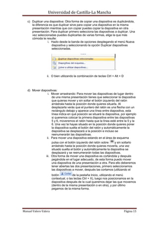 Universidad de Castilla-La Mancha

   c) Duplicar una diapositiva: Otra forma de copiar una diapositiva es duplicándola,
      la diferencia es que duplicar sirve para copiar una diapositiva en la misma
      presentación mientras que con copiar puedes copiar la diapositiva en otra
      presentación. Para duplicar primero selecciona las diapositivas a duplicar. Una
      vez seleccionadas puedes duplicarlas de varias formas, elige la que más
      cómoda te resulte:
                   i. Hazlo desde la banda de opciones desplegando el menú Nueva
                      diapositiva y seleccionando la opción Duplicar diapositivas
                      seleccionadas.




                                                                        .

                  ii. O bien utilizando la combinación de teclas Ctrl + Alt + D



   d) Mover diapositivas:
                 i. Mover arrastrando: Para mover las diapositivas de lugar dentro
                    de una misma presentación tienes que seleccionar la diapositiva
                    que quieras mover y sin soltar el botón izquierdo del ratón
                    arrástrala hasta la posición donde quieres situarla. Al
                    desplazarla verás que el puntero del ratón es una flecha con un
                    rectángulo debajo y aparece una línea entre diapositiva, esta
                    línea indica en qué posición se situará la diapositiva, por ejemplo
                    si queremos colocar la primera diapositiva entre las diapositivas
                    5 y 6, moveremos el ratón hasta que la línea esté entre la 5 y la
                    6. Una vez te hayas situado en la posición donde quieres poner
                    la diapositiva suelta el botón del ratón y automáticamente la
                    diapositiva se desplazará a la posición e incluso se
                    reenumerarán las diapositivas.
                ii. Para mover una diapositiva estando en el área de esquema
                      pulsa con el botón izquierdo del ratón sobre    y sin soltarlo
                      arrástralo hasta la posición donde quieras moverla, una vez
                      situado suelta el botón y automáticamente la diapositiva se
                      desplazará y se reenumerarán todas las diapositivas.
                 iii. Otra forma de mover una diapositiva es cortándola y después
                      pegándola en el lugar adecuado, de esta forma puedo mover
                      una diapositiva de una presentación a otra. Para ello deberemos
                      tener abiertas las dos presentaciones, primero seleccionamos
                      las diapositivas a mover, después las cortamos (utilizando el
                       botón            de la pestaña Inicio, utilizando el menú
                       contextual, o las teclas Ctrl + X), luego nos posicionamos en la
                       diapositiva después de la cual queremos dejar las que movemos
                       (dentro de la misma presentación o en otra), y por último
                       pegamos de la misma forma.




Manuel Valero Valera                                                              Página 15
 