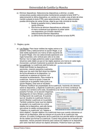 Universidad de Castilla-La Mancha

   e) Eliminar diapositivas: Selecciona las diapositivas a eliminar, si están
      consecutivas puedes seleccionarlas manteniendo pulsada la tecla SHIFT y
      seleccionando la última diapositiva, en cambio si no están unas al lado de otras
      mantén pulsada la tecla CTRL para seleccionarlas. Una vez seleccionadas
      puedes eliminarlas de varias formas, elige la que más cómoda te resulte:
                   i. Desde la pestaña Inicio y seleccionando la
                      opción Eliminar.
                  ii. Otra forma de eliminar diapositivas es utilizando
                      el menú contextual que aparece al pulsar sobre
                      una diapositiva con el botón derecho y
                      seleccionando Eliminar diapositiva.
                 iii. La última forma de eliminar es pulsando la tecla SUPR.



7- Reglas y guías:

   a) Las Reglas: Para hacer visibles las reglas vamos a la
      pestaña Vista y seleccionamos la opción Regla, si ya
      está visible aparecerá una marca al lado izquierdo de
      la opción Regla. Una vez seleccionada aparecerá una
      regla horizontal y otro vertical pero sólo en la vista
      Normal. Con la regla podremos saber a qué distancia
      situamos cada objeto ya que en las reglas aparece una marca en cada regla
      (horizontal y vertical) mostrando la posición del puntero del ratón.
   b) La cuadrícula: La cuadrícula está formada por
      líneas que dividen la diapositiva en
      secciones, creando pequeños cuadrados,
      tales que nos será más fácil situar los objetos
      de forma alineada en la diapositiva. La
      cuadrícula no aparece al imprimir o al
      visualizar la presentación. Para mostrar la
      cuadrícula, marca la opción Líneas de
      cuadrícula en la pestaña Vista (junto a la
      opción Reglas). Este será el resultado:
      Podemos modificar las propiedades de la cuadrícula, haciendo clic derecho
      sobre la diapositiva, y eligiendo Cuadrícula y guías en el menú contextual. Se
      muestra una ventana como esta. Accedemos a la misma ventana desde la
      pestaña Formato, en la sección Organizar,
      desplegando el menú Alinear y pulsando
      Configuración de cuadrícula. Si quieres
      que se visualice la cuadrícula marca la
      opción Mostrar cuadrícula en la pantalla.
      También podemos hacer que los objetos
      se ajusten a la cuadrícula o/y a otros
      objetos de la diapositiva, para ello tienes
      que activar la casilla correspondiente
      ("objetos a la cuadrícula" o/y "objetos a
      otros objetos"). Ajustar objetos a la cuadrícula hace que cuando colocamos un
      objeto en la diapositiva, éste se coloque en el punto de la cuadrícula más
      cercano. El cuadro Configuración de la cuadrícula nos permite definir el tamaño
      de las celdas que forman la cuadrícula. Cuanto más grande sea el tamaño del
      espaciado, menos precisión tenemos para colocar los objetos en la diapositiva
      pero será más fácil colocar los objetos alineados. Podemos hacer que estos

Manuel Valero Valera                                                        Página 16
 
