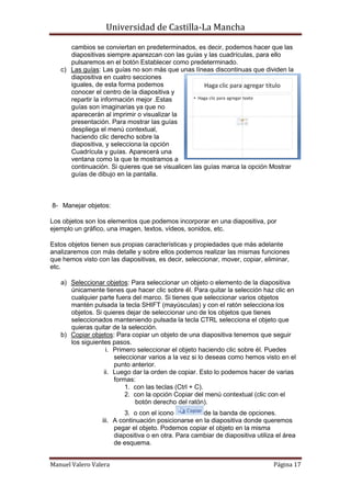 Universidad de Castilla-La Mancha

      cambios se conviertan en predeterminados, es decir, podemos hacer que las
      diapositivas siempre aparezcan con las guías y las cuadrículas, para ello
      pulsaremos en el botón Establecer como predeterminado.
   c) Las guías: Las guías no son más que unas líneas discontinuas que dividen la
      diapositiva en cuatro secciones
      iguales, de esta forma podemos
      conocer el centro de la diapositiva y
      repartir la información mejor .Estas
      guías son imaginarias ya que no
      aparecerán al imprimir o visualizar la
      presentación. Para mostrar las guías
      despliega el menú contextual,
      haciendo clic derecho sobre la
      diapositiva, y selecciona la opción
      Cuadrícula y guías. Aparecerá una
      ventana como la que te mostramos a
      continuación. Si quieres que se visualicen las guías marca la opción Mostrar
      guías de dibujo en la pantalla.



8- Manejar objetos:

Los objetos son los elementos que podemos incorporar en una diapositiva, por
ejemplo un gráfico, una imagen, textos, vídeos, sonidos, etc.

Estos objetos tienen sus propias características y propiedades que más adelante
analizaremos con más detalle y sobre ellos podemos realizar las mismas funciones
que hemos visto con las diapositivas, es decir, seleccionar, mover, copiar, eliminar,
etc.

   a) Seleccionar objetos: Para seleccionar un objeto o elemento de la diapositiva
      únicamente tienes que hacer clic sobre él. Para quitar la selección haz clic en
      cualquier parte fuera del marco. Si tienes que seleccionar varios objetos
      mantén pulsada la tecla SHIFT (mayúsculas) y con el ratón selecciona los
      objetos. Si quieres dejar de seleccionar uno de los objetos que tienes
      seleccionados manteniendo pulsada la tecla CTRL selecciona el objeto que
      quieras quitar de la selección.
   b) Copiar objetos: Para copiar un objeto de una diapositiva tenemos que seguir
      los siguientes pasos.
                   i. Primero seleccionar el objeto haciendo clic sobre él. Puedes
                      seleccionar varios a la vez si lo deseas como hemos visto en el
                      punto anterior.
                  ii. Luego dar la orden de copiar. Esto lo podemos hacer de varias
                      formas:
                          1. con las teclas (Ctrl + C).
                          2. con la opción Copiar del menú contextual (clic con el
                             botón derecho del ratón).
                           3. o con el icono          de la banda de opciones.
                  iii. A continuación posicionarse en la diapositiva donde queremos
                       pegar el objeto. Podemos copiar el objeto en la misma
                       diapositiva o en otra. Para cambiar de diapositiva utiliza el área
                       de esquema.


Manuel Valero Valera                                                            Página 17
 