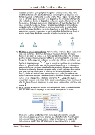 Universidad de Castilla-La Mancha

       nosotros queramos (por ejemplo el margen de una diapositiva, etc.). Para
       medir la distancia entre objetos tienes que activar lo primero las guías, si no
       tienes muy claro cómo hacerlo consulta el tema 7(Las Reglas y Guías). Verás
       que al activar las guías aparecen en la diapositiva dos líneas (una horizontal y
       otra vertical) que dividen la diapositiva en 4 partes iguales. Haz clic en uno de
       los extremos de la guía que quieres utilizar para medir cuando el puntero del
       ratón toma la forma de una flecha, y arrastra la guía hasta el primer objeto,
       después suelta el botón del ratón. A continuación arrastra la guía hasta la
       posición del segundo objeto manteniendo pulsada la tecla Shift, verás que
       aparece un pequeño recuadro en el que te va indicando la distancia desde el
       primer objeto hasta donde se encuentra en estos momentos la guía.




   f) Modificar el tamaño de los objetos: Para modificar el tamaño de un objeto, bien
      sea para aumentar o disminuir, tienes que visualizar el marco del objeto
      haciendo clic sobre el objeto, en el marco del objeto tenemos ocho círculos o
      puntos. Estos puntos sirven para modificar el tamaño del objeto, si te sitúas en
      los puntos de las esquinas verás que el puntero del ratón se convierte en una
       flecha de dos direcciones            que te permitirán modificar al mismo tiempo
       el ancho y alto del objeto, para ello tienes que hacer clic en el círculo cuando
       aparece la flecha, mantener pulsado el botón izquierdo del ratón y arrastrarlo
       hasta darle el tamaño deseado, después suelta el botón del ratón. Los puntos
       que se encuentran situados en la mitad de los lados verticales tienen una
       función similar a los situados en las esquinas pero con la diferencia de que
       estos únicamente permiten modificar el ancho del objeto. Cuando posicionas el
       cursor sobre estos puntos, este toma esta forma       . Los puntos que se
       encuentran situados en la mitad de los lados horizontales permiten modificar el
       alto del objeto. Cuando posicionas el cursor sobre estos puntos, este toma esta
      forma     .
   g) Girar y voltear: Para girar o voltear un objeto primero tienes que seleccionarlo,
      una vez seleccionado despliega el menú Girar de la pestaña Formato.




       Para girar o voltear un objeto primero tienes que seleccionarlo, una vez
       seleccionado despliega el menú Girar de la pestaña Formato. A continuación
       selecciona el tipo de giro que quieras realizar entre los que te propone. Si
       seleccionas la opción Girar 90º a la izquierda automáticamente el objeto

Manuel Valero Valera                                                           Página 19
 