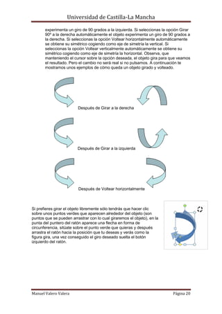 Universidad de Castilla-La Mancha

       experimenta un giro de 90 grados a la izquierda. Si seleccionas la opción Girar
       90º a la derecha automáticamente el objeto experimenta un giro de 90 grados a
       la derecha. Si seleccionas la opción Voltear horizontalmente automáticamente
       se obtiene su simétrico cogiendo como eje de simetría la vertical. Si
       seleccionas la opción Voltear verticalmente automáticamente se obtiene su
       simétrico cogiendo como eje de simetría la horizontal. Observa, que
       manteniendo el cursor sobre la opción deseada, el objeto gira para que veamos
       el resultado. Pero el cambio no será real si no pulsamos. A continuación te
       mostramos unos ejemplos de cómo queda un objeto girado y volteado.




                         Después de Girar a la derecha




                         Después de Girar a la izquierda




                         Después de Voltear horizontalmente



Si prefieres girar el objeto libremente sólo tendrás que hacer clic
sobre unos puntos verdes que aparecen alrededor del objeto (son
puntos que se pueden arrastrar con lo cual giraremos el objeto), en la
punta del puntero del ratón aparece una flecha en forma de
circunferencia, sitúate sobre el punto verde que quieras y después
arrastra el ratón hacia la posición que tu deseas y verás como la
figura gira, una vez conseguido el giro deseado suelta el botón
izquierdo del ratón.




Manuel Valero Valera                                                        Página 20
 