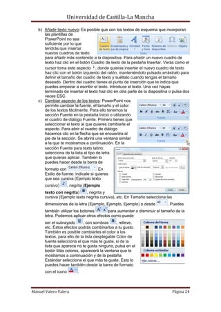 Universidad de Castilla-La Mancha

   b) Añadir texto nuevo: Es posible que con los textos de esquema que incorporan
      las plantillas de
      PowerPoint no sea
      suficiente por lo que
      tendrás que insertar
      nuevos cuadros de texto
      para añadir más contenido a la diapositiva. Para añadir un nuevo cuadro de
      texto haz clic en el botón Cuadro de texto de la pestaña Insertar. Verás como el
      cursor toma este aspecto , donde quieras insertar el nuevo cuadro de texto
      haz clic con el botón izquierdo del ratón, manteniéndolo pulsado arrástralo para
      definir el tamaño del cuadro de texto y suéltalo cuando tengas el tamaño
      deseado. Dentro del cuadro tienes el punto de inserción que te indica que
      puedes empezar a escribir el texto. Introduce el texto. Una vez hayas
      terminado de insertar el texto haz clic en otra parte de la diapositiva o pulsa dos
      veces ESC.
   c) Cambiar aspecto de los textos: PowerPoint nos
      permite cambiar la fuente, el tamaño y el color
      de los textos fácilmente. Para ello tenemos la
      sección Fuente en la pestaña Inicio o utilizando
      el cuadro de diálogo Fuente. Primero tienes que
      seleccionar el texto al que quieres cambiarle el
      aspecto. Para abrir el cuadro de diálogo
      hacemos clic en la flecha que se encuentra al
      pie de la sección. Se abrirá una ventana similar
      a la que te mostramos a continuación. En la
      sección Fuente para texto latino:
      selecciona de la lista el tipo de letra
      que quieras aplicar. También lo
      puedes hacer desde la barra de
       formato con                     En
       Estilo de fuente: indícale si quieres
       que sea cursiva (Ejemplo texto
       cursivo)       , negrita (Ejemplo
       texto con negrita)     , negrita y
       cursiva (Ejemplo texto negrita cursiva), etc. En Tamaño selecciona las
       dimensiones de la letra (Ejemplo, Ejemplo, Ejemplo) o desde          . Puedes
       también utilizar los botones       para aumentar o disminuir el tamaño de la
       letra. Podemos aplicar otros efectos como puede
       ser el subrayado       , con sombras      , relieve,
       etc. Estos efectos podrás combinarlos a tu gusto.
       También es posible cambiarles el color a los
       textos, para ello de la lista desplegable Color de
       fuente selecciona el que más te guste, si de la
       lista que aparece no te gusta ninguno, pulsa en el
       botón Más colores, aparecerá la ventana que te
       mostramos a continuación y de la pestaña
       Estándar selecciona el que más te guste. Esto lo
       puedes hacer también desde la barra de formato
       con el icono        .



Manuel Valero Valera                                                            Página 24
 