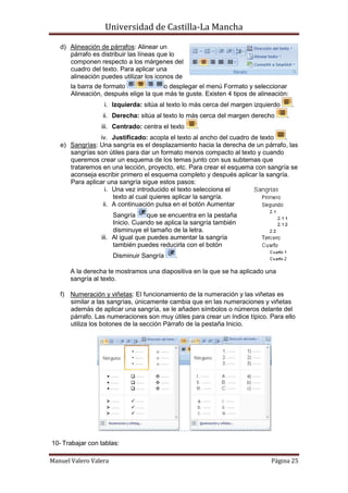 Universidad de Castilla-La Mancha

   d) Alineación de párrafos: Alinear un
      párrafo es distribuir las líneas que lo
      componen respecto a los márgenes del
      cuadro del texto. Para aplicar una
      alineación puedes utilizar los iconos de
       la barra de formato             o desplegar el menú Formato y seleccionar
       Alineación, después elige la que más te guste. Existen 4 tipos de alineación:
                  i. Izquierda: sitúa al texto lo más cerca del margen izquierdo       .
                  ii. Derecha: sitúa al texto lo más cerca del margen derecho      .
                 iii. Centrado: centra el texto    .
                iv. Justificado: acopla el texto al ancho del cuadro de texto   .
   e) Sangrías: Una sangría es el desplazamiento hacia la derecha de un párrafo, las
      sangrías son útiles para dar un formato menos compacto al texto y cuando
      queremos crear un esquema de los temas junto con sus subtemas que
      trataremos en una lección, proyecto, etc. Para crear el esquema con sangría se
      aconseja escribir primero el esquema completo y después aplicar la sangría.
      Para aplicar una sangría sigue estos pasos:
                  i. Una vez introducido el texto selecciona el
                     texto al cual quieres aplicar la sangría.
                 ii. A continuación pulsa en el botón Aumentar
                      Sangría      que se encuentra en la pestaña
                      Inicio. Cuando se aplica la sangría también
                      disminuye el tamaño de la letra.
                 iii. Al igual que puedes aumentar la sangría
                      también puedes reducirla con el botón
                       Disminuir Sangría    .

       A la derecha te mostramos una diapositiva en la que se ha aplicado una
       sangría al texto.

   f) Numeración y viñetas: El funcionamiento de la numeración y las viñetas es
      similar a las sangrías, únicamente cambia que en las numeraciones y viñetas
      además de aplicar una sangría, se le añaden símbolos o números delante del
      párrafo. Las numeraciones son muy útiles para crear un índice típico. Para ello
      utiliza los botones de la sección Párrafo de la pestaña Inicio.




10- Trabajar con tablas:

Manuel Valero Valera                                                         Página 25
 