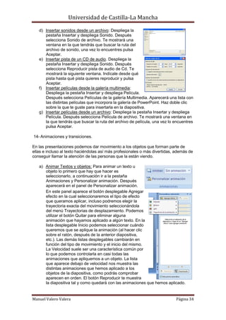 Universidad de Castilla-La Mancha

   d) Insertar sonidos desde un archivo: Despliega la
      pestaña Insertar y despliega Sonido. Después
      selecciona Sonido de archivo. Te mostrará una
      ventana en la que tendrás que buscar la ruta del
      archivo de sonido, una vez lo encuentres pulsa
      Aceptar.
   e) Insertar pista de un CD de audio. Despliega la
      pestaña Insertar y despliega Sonido. Después
      selecciona Reproducir pista de audio de Cd. Te
      mostrará la siguiente ventana. Indícale desde qué
      pista hasta qué pista quieres reproducir y pulsa
      Aceptar.
   f) Insertar películas desde la galería multimedia:
      Despliega la pestaña Insertar y despliega Película.
      Después selecciona Películas de la galería Multimedia. Aparecerá una lista con
      las distintas películas que incorpora la galería de PowerPoint. Haz doble clic
      sobre la que te guste para insertarla en la diapositiva.
   g) Insertar películas desde un archivo: Despliega la pestaña Insertar y despliega
      Película. Después selecciona Película de archivo. Te mostrará una ventana en
      la que tendrás que buscar la ruta del archivo de película, una vez lo encuentres
      pulsa Aceptar.

14- Animaciones y transiciones.

En las presentaciones podemos dar movimiento a los objetos que forman parte de
ellas e incluso al texto haciéndolas así más profesionales o más divertidas, además de
conseguir llamar la atención de las personas que la están viendo.

   a) Animar Textos y objetos: Para animar un texto u
      objeto lo primero que hay que hacer es
      seleccionarlo, a continuación ir a la pestaña
      Animaciones y Personalizar animación. Después
      aparecerá en el panel de Personalizar animación.
      En este panel aparece el botón desplegable Agregar
      efecto en la cual seleccionaremos el tipo de efecto
      que queramos aplicar, incluso podremos elegir la
      trayectoria exacta del movimiento seleccionándola
      del menú Trayectorias de desplazamiento. Podemos
      utilizar el botón Quitar para eliminar alguna
      animación que hayamos aplicado a algún texto. En la
      lista desplegable Inicio podemos seleccionar cuándo
      queremos que se aplique la animación (al hacer clic
      sobre el ratón, después de la anterior diapositiva,
      etc.). Las demás listas desplegables cambiarán en
      función del tipo de movimiento y el inicio del mismo.
      La Velocidad suele ser una característica común por
      lo que podemos controlarla en casi todas las
      animaciones que apliquemos a un objeto. La lista
      que aparece debajo de velocidad nos muestra las
      distintas animaciones que hemos aplicado a los
      objetos de la diapositiva, como podrás comprobar
      aparecen en orden. El botón Reproducir te muestra
      la diapositiva tal y como quedará con las animaciones que hemos aplicado.


Manuel Valero Valera                                                         Página 34
 