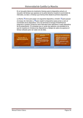 Universidad de Castilla-La Mancha

       En el recuadro blanco te mostrará el tiempo para la diapositiva actual y el
       recuadro del tiempo que aparece en la parte derecha muestra la suma total de
       intervalos, es decir, el tiempo que transcurrido desde la primera diapositiva.

       La flecha     sirve para pasar a la siguiente diapositiva, el botón  para pausar
       el ensayo de intervalos y    para repetir la diapositiva (para poner a cero el
       cronómetro de la diapositiva. Una vez terminas el ensayo PowerPoint te
       pregunta si quieres conservar esos intervalos para aplicarlos a cada diapositiva
       de la presentación. Si contestas que sí verás que aparece una pantalla en la
       que te muestra en miniatura las diapositivas y debajo de cada una aparece el
       tiempo utilizado para ver cada una de ellas.




Manuel Valero Valera                                                          Página 36
 