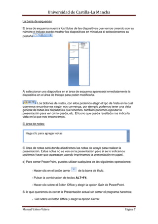 Universidad de Castilla-La Mancha

La barra de esquemas:

El área de esquema muestra los títulos de las diapositivas que vamos creando con su
número e incluso puede mostrar las diapositivas en miniatura si seleccionamos su
pestaña              .




Al seleccionar una diapositiva en el área de esquema aparecerá inmediatamente la
diapositiva en el área de trabajo para poder modificarla.

            Los Botones de vistas, con ellos podemos elegir el tipo de Vista en la cual
queremos encontrarnos según nos convenga, por ejemplo podemos tener una vista
general de todas las diapositivas que tenemos, también podemos ejecutar la
presentación para ver cómo queda, etc. El icono que queda resaltado nos indica la
vista en la que nos encontramos.

El área de notas:




El Área de notas será donde añadiremos las notas de apoyo para realizar la
presentación. Estas notas no se ven en la presentación pero si se lo indicamos
podemos hacer que aparezcan cuando imprimamos la presentación en papel.

d) Para cerrar PowerPoint, puedes utilizar cualquiera de las siguientes operaciones:


       - Hacer clic en el botón cerrar      de la barra de título.

       - Pulsar la combinación de teclas ALT+F4.

       - Hacer clic sobre el Botón Office y elegir la opción Salir de PowerPoint.

Si lo que queremos es cerrar la Presentación actual sin cerrar el programa haremos:

       - Clic sobre el Botón Office y elegir la opción Cerrar.


Manuel Valero Valera                                                                Página 7
 
