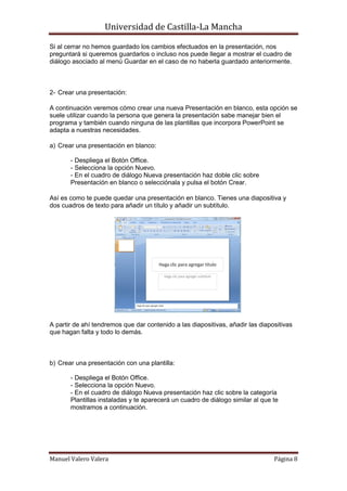 Universidad de Castilla-La Mancha

Si al cerrar no hemos guardado los cambios efectuados en la presentación, nos
preguntará si queremos guardarlos o incluso nos puede llegar a mostrar el cuadro de
diálogo asociado al menú Guardar en el caso de no haberla guardado anteriormente.



2- Crear una presentación:

A continuación veremos cómo crear una nueva Presentación en blanco, esta opción se
suele utilizar cuando la persona que genera la presentación sabe manejar bien el
programa y también cuando ninguna de las plantillas que incorpora PowerPoint se
adapta a nuestras necesidades.

a) Crear una presentación en blanco:

       - Despliega el Botón Office.
       - Selecciona la opción Nuevo.
       - En el cuadro de diálogo Nueva presentación haz doble clic sobre
       Presentación en blanco o selecciónala y pulsa el botón Crear.

Así es como te puede quedar una presentación en blanco. Tienes una diapositiva y
dos cuadros de texto para añadir un título y añadir un subtítulo.




A partir de ahí tendremos que dar contenido a las diapositivas, añadir las diapositivas
que hagan falta y todo lo demás.



b) Crear una presentación con una plantilla:

       - Despliega el Botón Office.
       - Selecciona la opción Nuevo.
       - En el cuadro de diálogo Nueva presentación haz clic sobre la categoría
       Plantillas instaladas y te aparecerá un cuadro de diálogo similar al que te
       mostramos a continuación.




Manuel Valero Valera                                                            Página 8
 