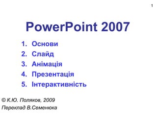 1




        PowerPoint 2007
       1.   Основи
       2.   Слайд
       3.   Анімація
       4.   Презентація
       5.   Інтерактивність

© К.Ю. Поляков, 2009
Переклад В.Семенюка
 