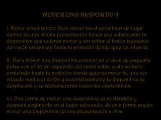 MOVER UNA DIAPOSITIVA

i. Mover arrastrando: Para mover las diapositivas de lugar
dentro de una misma presentación tienes que seleccionar la
diapositiva que quieras mover y sin soltar el botón izquierdo
del ratón arrástrala hasta la posición donde quieres situarla

¡¡ . Para mover una diapositiva estando en el área de esquema
pulsa con el botón izquierdo del ratón sobre y sin soltarlo
arrástralo hasta la posición donde quieras moverla, una vez
situado suelta el botón y automáticamente la diapositiva se
desplazará y se reenumerarán todas las diapositivas.

iii. Otra forma de mover una diapositiva es cortándola y
después pegándola en el lugar adecuado, de esta forma puedo
mover una diapositiva de una presentación a otra.
 