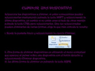 ELIMINAR UNA DIAPOSITIVA
Selecciona las diapositivas a eliminar, si están consecutivas puedes
seleccionarlas manteniendo pulsada la tecla SHIFT y seleccionando la
última diapositiva, en cambio si no están unas al lado de otras mantén
pulsada la tecla CTRL para seleccionarlas. Una vez seleccionadas
puedes eliminarlas de varias formas, elige la que más cómoda te resulte:

i. Desde la pestaña Inicio y seleccionando la opción Eliminar.




Ii. Otra forma de eliminar diapositivas es utilizando el menú contextual
que aparece al pulsar sobre una diapositiva con el botón derecho y
seleccionando Eliminar diapositiva.
iii. La última forma de eliminar es pulsando la tecla SUPR.
 