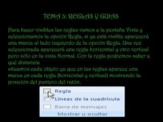 TEMA 3: REGLAS Y GUIAS

Para hacer visibles las reglas vamos a la pestaña Vista y
seleccionamos la opción Regla, si ya está visible aparecerá
una marca al lado izquierdo de la opción Regla. Una vez
seleccionada aparecerá una regla horizontal y otro vertical
pero sólo en la vista Normal. Con la regla podremos saber a
qué distancia
situamos cada objeto ya que en las reglas aparece una
marca en cada regla (horizontal y vertical) mostrando la
posición del puntero del ratón.
 