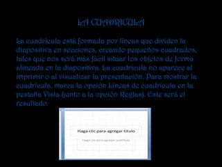 LA CUADRICULA

La cuadrícula está formada por líneas que dividen la
diapositiva en secciones, creando pequeños cuadrados,
tales que nos será más fácil situar los objetos de forma
alineada en la diapositiva. La cuadrícula no aparece al
imprimir o al visualizar la presentación. Para mostrar la
cuadrícula, marca la opción Líneas de cuadrícula en la
pestaña Vista (junto a la opción Reglas). Este será el
resultado:
 