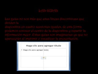 LAS GUIAS

Las guías no son más que unas líneas discontinuas que
dividen la
diapositiva en cuatro secciones iguales, de esta forma
podemos conocer el centro de la diapositiva y repartir la
información mejor .Estas guías son imaginarias ya que no
aparecerán al imprimir o visualizar la presentación.
 