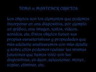 TEMA 4: MANTENER OBJETOS

Los objetos son los elementos que podemos
incorporar en una diapositiva, por ejemplo
un gráfico, una imagen, textos, vídeos,
sonidos, etc. Estos objetos tienen sus
propias características y propiedades que
más adelante analizaremos con más detalle
y sobre ellos podemos realizar las mismas
funciones que hemos visto con las
diapositivas, es decir, seleccionar, mover,
copiar, eliminar, etc.
 