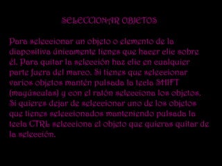 SELECCIONAR OBJETOS

Para seleccionar un objeto o elemento de la
diapositiva únicamente tienes que hacer clic sobre
él. Para quitar la selección haz clic en cualquier
parte fuera del marco. Si tienes que seleccionar
varios objetos mantén pulsada la tecla SHIFT
(mayúsculas) y con el ratón selecciona los objetos.
Si quieres dejar de seleccionar uno de los objetos
que tienes seleccionados manteniendo pulsada la
tecla CTRL selecciona el objeto que quieras quitar de
la selección.
 