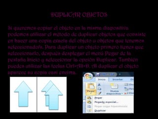 DUPLICAR OBJETOS

Si queremos copiar el objeto en la misma diapositiva
podemos utilizar el método de duplicar objetos que consiste
en hacer una copia exacta del objeto u objetos que tenemos
seleccionado/s. Para duplicar un objeto primero tienes que
seleccionarlo, después desplegar el menú Pegar de la
pestaña Inicio y seleccionar la opción Duplicar. También
puedes utilizar las teclas Ctrl+Alt+D. Al duplicar el objeto
aparece su copia casi encima.
 