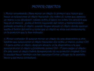 MOVER OBJETOS
i. Mover arrastrando: Para mover un objeto lo primero que tienes que
hacer es seleccionar el objeto haciendo clic sobre él, verás que aparece
un marco a su alrededor, sitúate sobre él (pero no sobre los círculos que
hay en el marco) , pulsa el botón izquierdo del ratón y manteniéndolo
pulsado arrastra el objeto, cuando hayas situado el objeto donde quieres
suelta el botón del ratón y verás que el objeto se sitúa automáticamente
en la posición que le has indicado.

ii. Mover cortando: Si quieres mover un objeto de una diapositiva a otra
tendrás que seleccionar el objeto haciendo clic sobre el marco, pulsar Ctrl
+ X para cortar el objeto, después situarte en la diapositiva a la que
quieres mover el objeto y finalmente pulsar Ctrl + V para pegar el objeto.
En este caso el objeto habrá desaparecido de su posición original. Esto
lo puedes hacer también con las opciones Cortar y Pegar de la pestaña
Inicio y del menú contextual.
 