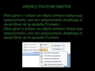 GIRAR Y VOLTEAR OBJETOS

Para girar o voltear un objeto primero tienes que
seleccionarlo, una vez seleccionado despliega el
menú Girar de la pestaña Formato.
Para girar o voltear un objeto primero tienes que
seleccionarlo, una vez seleccionado despliega el
menú Girar de la pestaña Formato
 